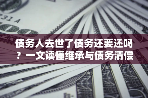济南债务人去世了债务还要还吗？一文读懂继承与债务清偿