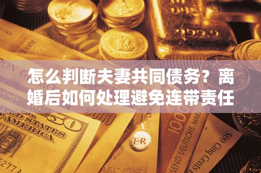 济南怎么判断夫妻共同债务？离婚后如何处理避免连带责任？
