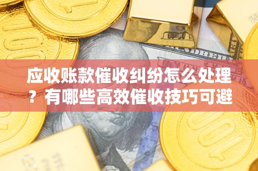 济南应收账款催收纠纷怎么处理？有哪些高效催收技巧可避免坏账？
